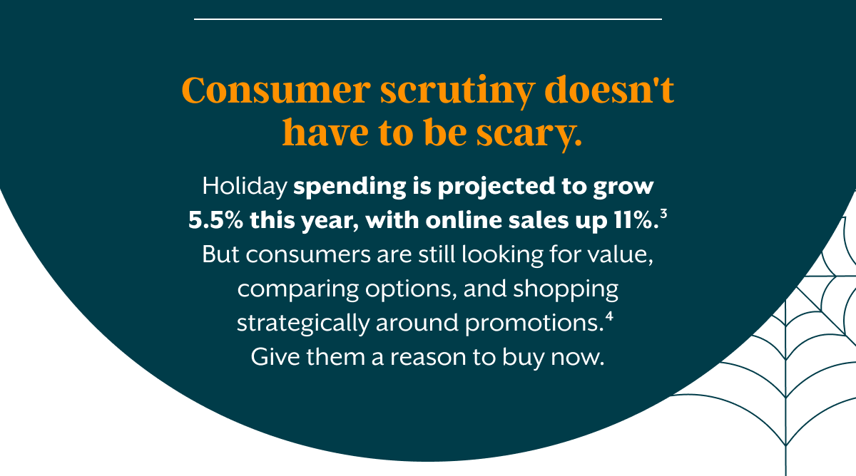 Customer scrutiny doesn't have to be scary. Holiday spending is projected to grow 5.5% this year, with online sales up 11%.&sup3; But consumers are still looking for value, comparing options, and shopping strategically around promotions.⁴ Give them a reason to buy now.