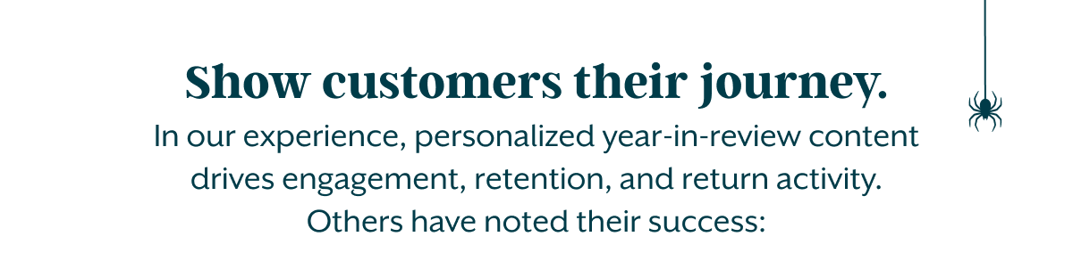 Show customers their journey. In our experience, personalized year-in-review content drives engagement, retention, and return activity. Others have noted their success: 